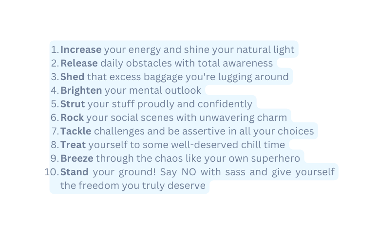 Increase your energy and shine your natural light Release daily obstacles with total awareness Shed that excess baggage you re lugging around Brighten your mental outlook Strut your stuff proudly and confidently Rock your social scenes with unwavering charm Tackle challenges and be assertive in all your choices Treat yourself to some well deserved chill time Breeze through the chaos like your own superhero Stand your ground Say NO with sass and give yourself the freedom you truly deserve