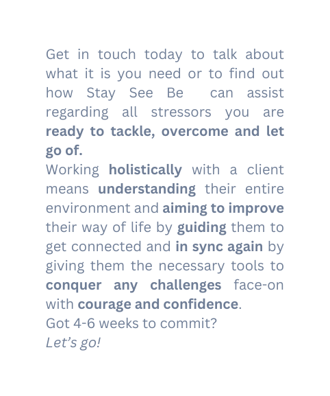 Get in touch today to talk about what it is you need or to find out how Stay See Be can assist regarding all stressors you are ready to tackle overcome and let go of Working holistically with a client means understanding their entire environment and aiming to improve their way of life by guiding them to get connected and in sync again by giving them the necessary tools to conquer any challenges face on with courage and confidence Got 4 6 weeks to commit Let s go