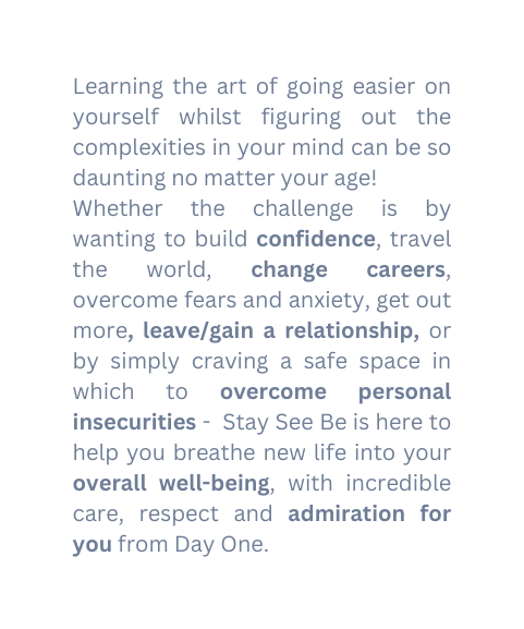 Learning the art of going easier on yourself whilst figuring out the complexities in your mind can be so daunting no matter your age Whether the challenge is by wanting to build confidence travel the world change careers overcome fears and anxiety get out more leave gain a relationship or by simply craving a safe space in which to overcome personal insecurities Stay See Be is here to help you breathe new life into your overall well being with incredible care respect and admiration for you from Day One