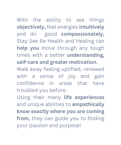 With the ability to see things objectively feel energies intuitively and do good compassionately Stay See Be Health and Healing can help you move through any tough times with a better understanding self care and greater motivation Walk away feeling uplifted renewed with a sense of joy and gain confidence in areas that have troubled you before Using their many life experiences and unique abilities to empathically know exactly where you are coming from they can guide you to finding your passion and purpose